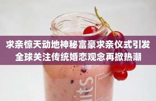 求亲惊天动地神秘富豪求亲仪式引发全球关注传统婚恋观念再掀热潮