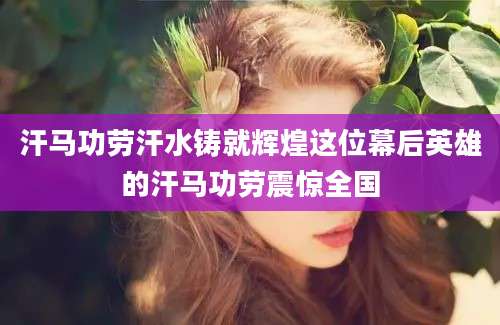 汗马功劳汗水铸就辉煌这位幕后英雄的汗马功劳震惊全国