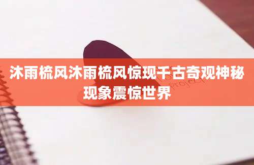 沐雨梳风沐雨梳风惊现千古奇观神秘现象震惊世界