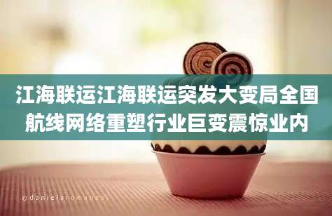 江海联运江海联运突发大变局全国航线网络重塑行业巨变震惊业内