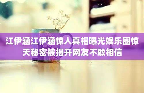 江伊涵江伊涵惊人真相曝光娱乐圈惊天秘密被揭开网友不敢相信