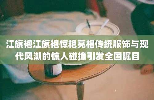 江旗袍江旗袍惊艳亮相传统服饰与现代风潮的惊人碰撞引发全国瞩目