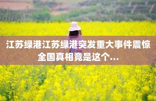 江苏绿港江苏绿港突发重大事件震惊全国真相竟是这个...