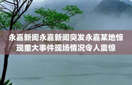 永嘉新闻永嘉新闻突发永嘉某地惊现重大事件现场情况令人震惊
