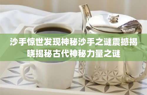 沙手惊世发现神秘沙手之谜震撼揭晓揭秘古代神秘力量之谜