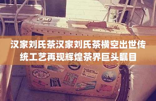 汉家刘氏茶汉家刘氏茶横空出世传统工艺再现辉煌茶界巨头瞩目