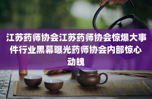 江苏药师协会江苏药师协会惊爆大事件行业黑幕曝光药师协会内部惊心动魄