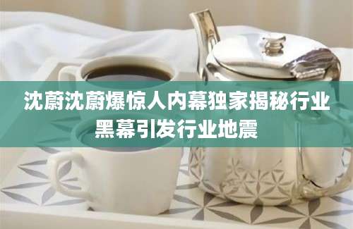 沈蔚沈蔚爆惊人内幕独家揭秘行业黑幕引发行业地震