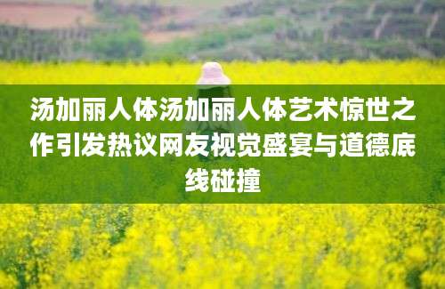 汤加丽人体汤加丽人体艺术惊世之作引发热议网友视觉盛宴与道德底线碰撞