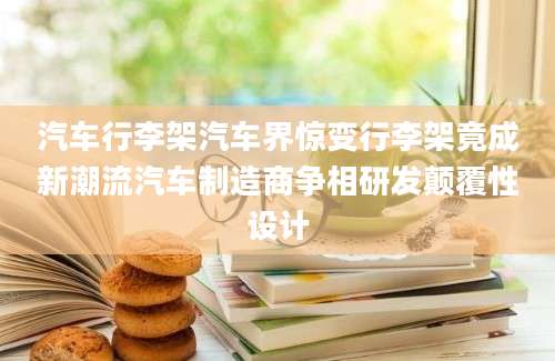 汽车行李架汽车界惊变行李架竟成新潮流汽车制造商争相研发颠覆性设计