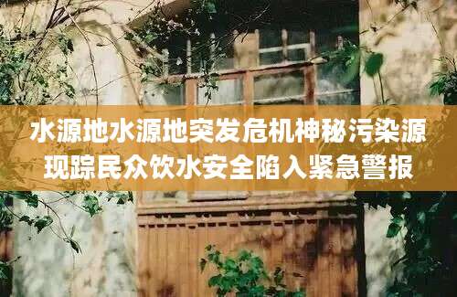 水源地水源地突发危机神秘污染源现踪民众饮水安全陷入紧急警报