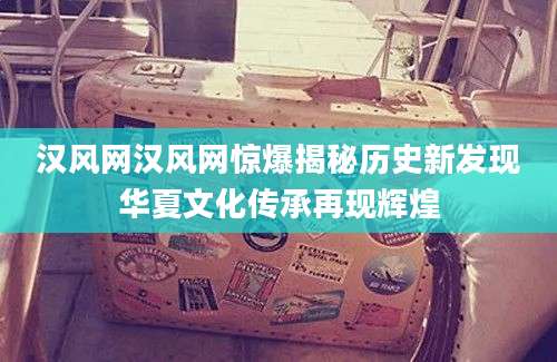 汉风网汉风网惊爆揭秘历史新发现华夏文化传承再现辉煌