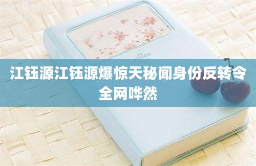 江钰源江钰源爆惊天秘闻身份反转令全网哗然