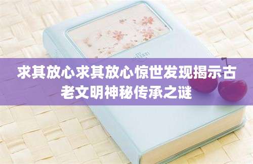 求其放心求其放心惊世发现揭示古老文明神秘传承之谜