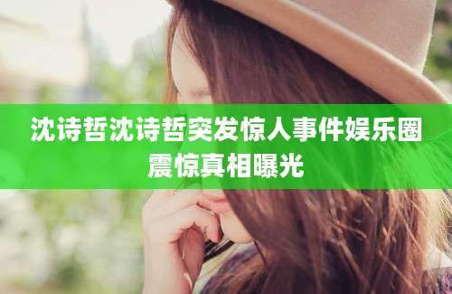 沈诗哲沈诗哲突发惊人事件娱乐圈震惊真相曝光