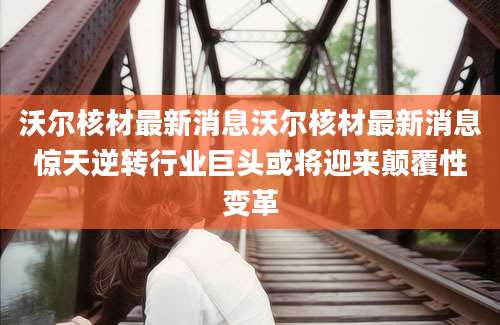 沃尔核材最新消息沃尔核材最新消息惊天逆转行业巨头或将迎来颠覆性变革