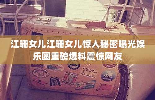 江珊女儿江珊女儿惊人秘密曝光娱乐圈重磅爆料震惊网友