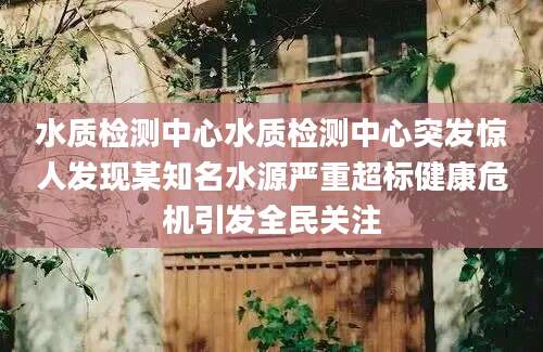 水质检测中心水质检测中心突发惊人发现某知名水源严重超标健康危机引发全民关注