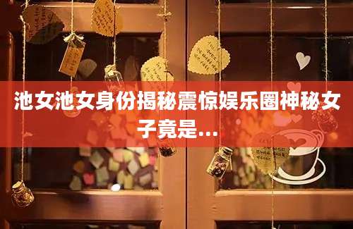 池女池女身份揭秘震惊娱乐圈神秘女子竟是...