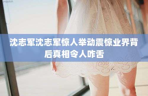 沈志军沈志军惊人举动震惊业界背后真相令人咋舌
