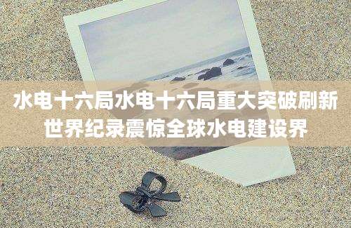 水电十六局水电十六局重大突破刷新世界纪录震惊全球水电建设界