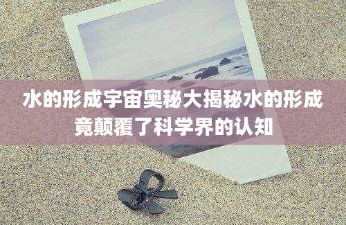 水的形成宇宙奥秘大揭秘水的形成竟颠覆了科学界的认知