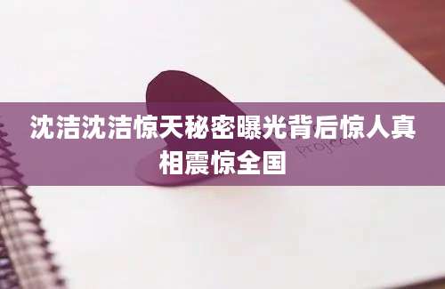 沈洁沈洁惊天秘密曝光背后惊人真相震惊全国