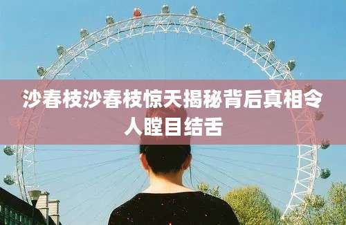 沙春枝沙春枝惊天揭秘背后真相令人瞠目结舌