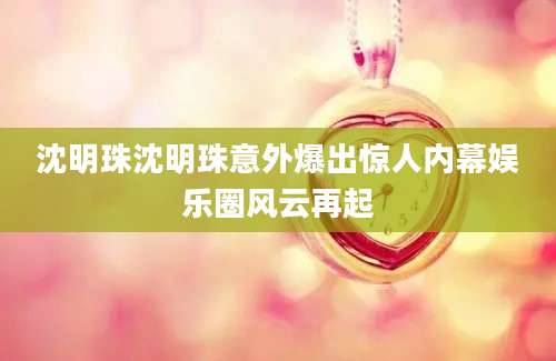 沈明珠沈明珠意外爆出惊人内幕娱乐圈风云再起