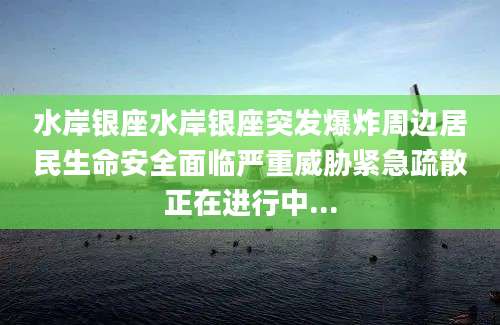 水岸银座水岸银座突发爆炸周边居民生命安全面临严重威胁紧急疏散正在进行中...