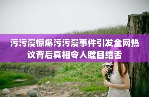 污污漫惊爆污污漫事件引发全网热议背后真相令人瞠目结舌