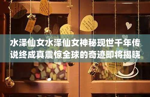 水泽仙女水泽仙女神秘现世千年传说终成真震惊全球的奇迹即将揭晓