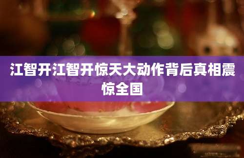 江智开江智开惊天大动作背后真相震惊全国