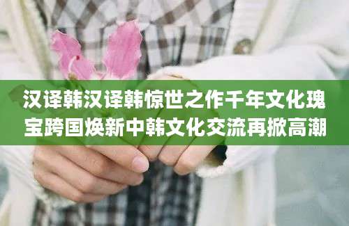 汉译韩汉译韩惊世之作千年文化瑰宝跨国焕新中韩文化交流再掀高潮