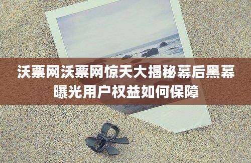 沃票网沃票网惊天大揭秘幕后黑幕曝光用户权益如何保障