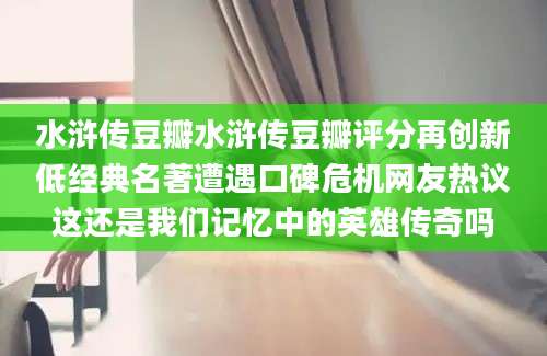 水浒传豆瓣水浒传豆瓣评分再创新低经典名著遭遇口碑危机网友热议这还是我们记忆中的英雄传奇吗