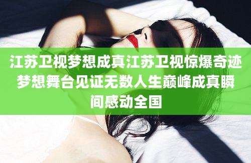 江苏卫视梦想成真江苏卫视惊爆奇迹梦想舞台见证无数人生巅峰成真瞬间感动全国