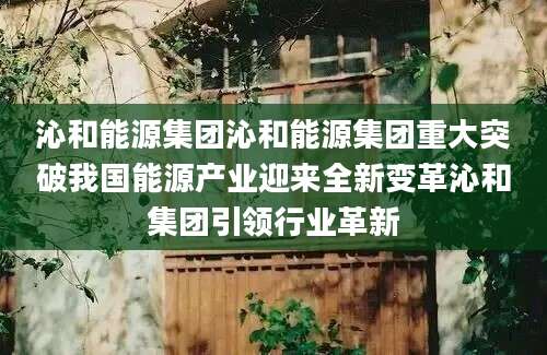 沁和能源集团沁和能源集团重大突破我国能源产业迎来全新变革沁和集团引领行业革新