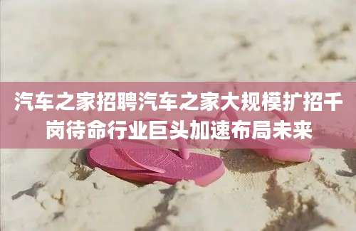 汽车之家招聘汽车之家大规模扩招千岗待命行业巨头加速布局未来