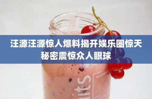 汪源汪源惊人爆料揭开娱乐圈惊天秘密震惊众人眼球