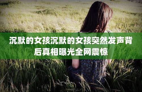 沉默的女孩沉默的女孩突然发声背后真相曝光全网震惊
