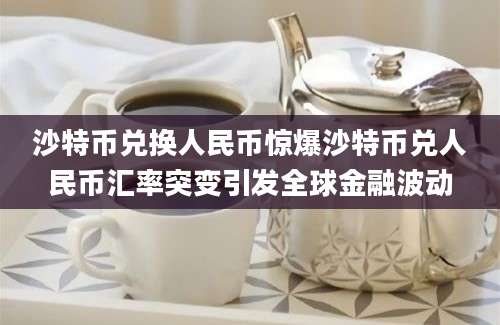 沙特币兑换人民币惊爆沙特币兑人民币汇率突变引发全球金融波动