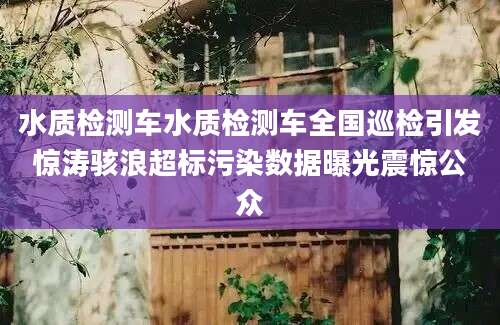 水质检测车水质检测车全国巡检引发惊涛骇浪超标污染数据曝光震惊公众