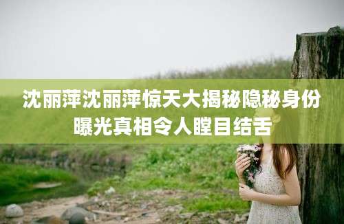 沈丽萍沈丽萍惊天大揭秘隐秘身份曝光真相令人瞠目结舌