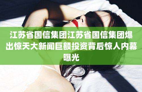 江苏省国信集团江苏省国信集团爆出惊天大新闻巨额投资背后惊人内幕曝光