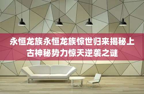 永恒龙族永恒龙族惊世归来揭秘上古神秘势力惊天逆袭之谜