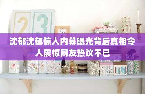沈郁沈郁惊人内幕曝光背后真相令人震惊网友热议不已