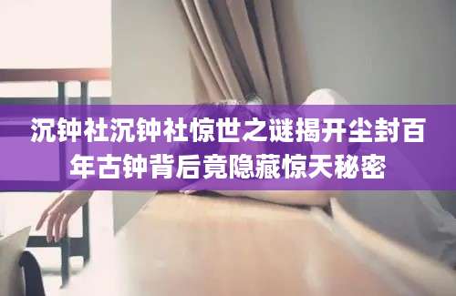 沉钟社沉钟社惊世之谜揭开尘封百年古钟背后竟隐藏惊天秘密