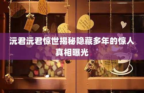 沅君沅君惊世揭秘隐藏多年的惊人真相曝光
