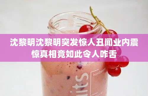 沈黎明沈黎明突发惊人丑闻业内震惊真相竟如此令人咋舌